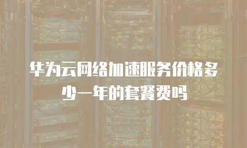 华为云网络加速服务价格多少一年的套餐费吗
