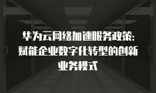 华为云网络加速服务政策：赋能企业数字化转型的创新业务模式