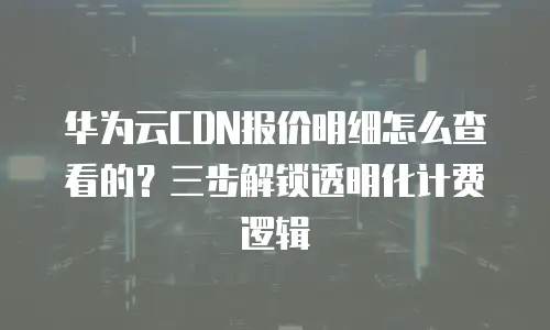 华为云CDN报价明细怎么查看的？三步解锁透明化计费逻辑  