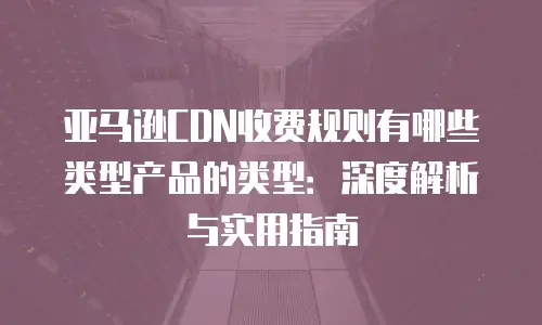 亚马逊CDN收费规则有哪些类型产品的类型：深度解析与实用指南