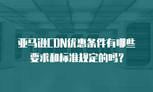 亚马逊CDN优惠条件有哪些要求和标准规定的吗？