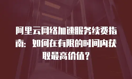 阿里云网络加速服务续费指南：如何在有限的时间内获取最高价值？