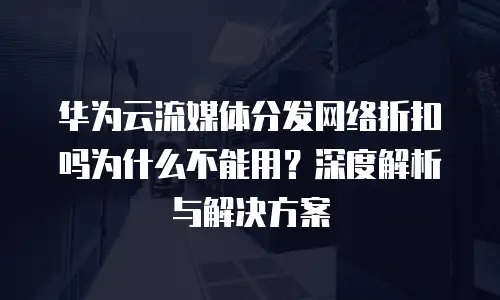 华为云流媒体分发网络折扣吗为什么不能用？深度解析与解决方案