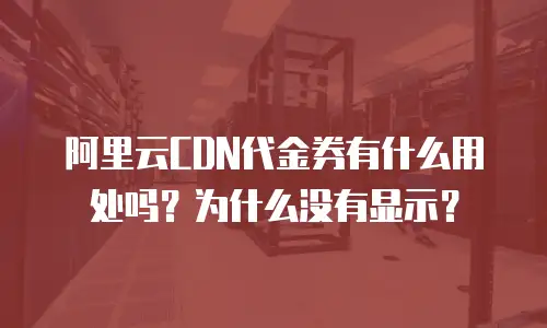 阿里云CDN代金券有什么用处吗？为什么没有显示？