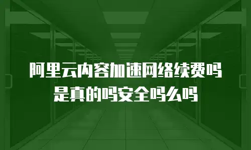 阿里云内容加速网络续费吗是真的吗安全吗么吗