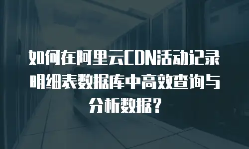 如何在阿里云CDN活动记录明细表数据库中高效查询与分析数据？
