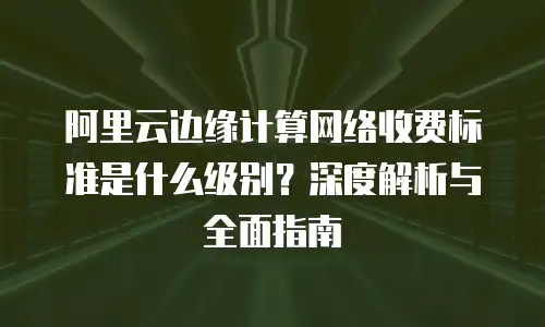 阿里云边缘计算网络收费标准是什么级别？深度解析与全面指南