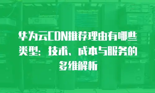 华为云CDN推荐理由有哪些类型：技术、成本与服务的多维解析