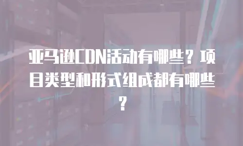 亚马逊CDN活动有哪些？项目类型和形式组成都有哪些？