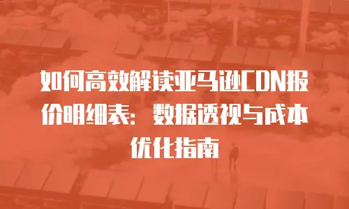 如何高效解读亚马逊CDN报价明细表：数据透视与成本优化指南