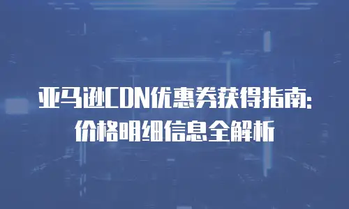 亚马逊CDN优惠券获得指南: 价格明细信息全解析