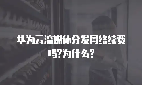 华为云流媒体分发网络续费吗?为什么?