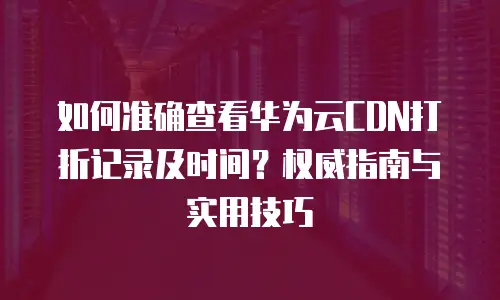 如何准确查看华为云CDN打折记录及时间？权威指南与实用技巧
