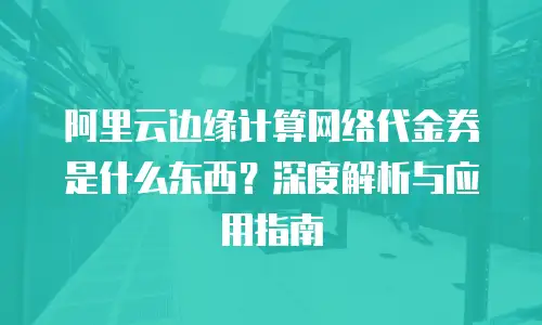 阿里云边缘计算网络代金券是什么东西？深度解析与应用指南