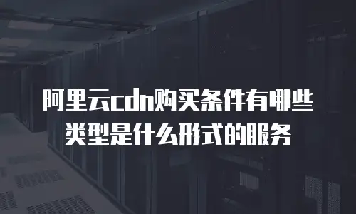 阿里云cdn购买条件有哪些类型是什么形式的服务