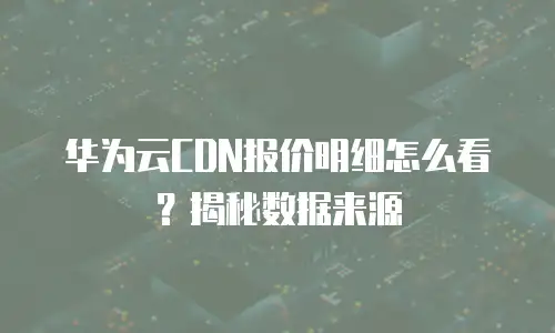 华为云CDN报价明细怎么看？揭秘数据来源