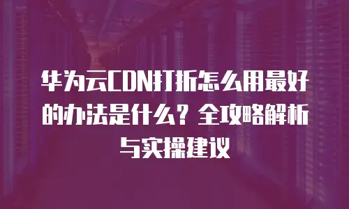华为云CDN打折怎么用最好的办法是什么？全攻略解析与实操建议
