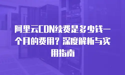 阿里云CDN续费是多少钱一个月的费用？深度解析与实用指南