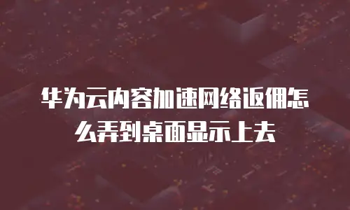 华为云内容加速网络返佣怎么弄到桌面显示上去
