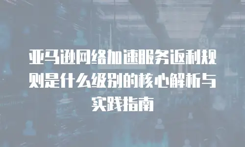 亚马逊网络加速服务返利规则是什么级别的核心解析与实践指南 