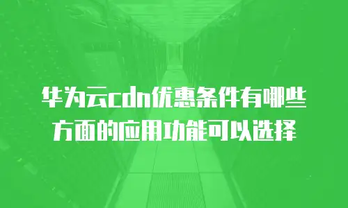 华为云cdn优惠条件有哪些方面的应用功能可以选择