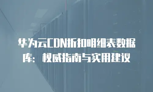华为云CDN折扣明细表数据库：权威指南与实用建议