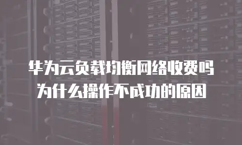 华为云负载均衡网络收费吗为什么操作不成功的原因