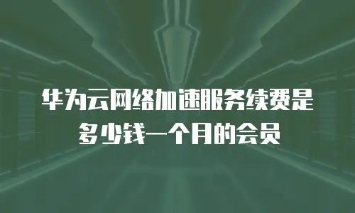 华为云网络加速服务续费是多少钱一个月的会员