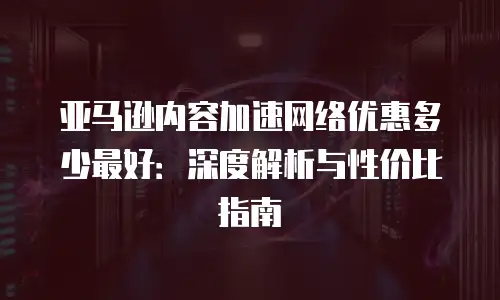 亚马逊内容加速网络优惠多少最好：深度解析与性价比指南