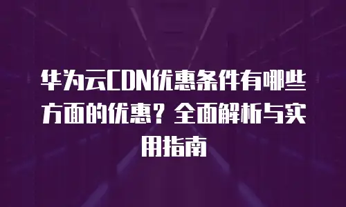 华为云CDN优惠条件有哪些方面的优惠？全面解析与实用指南