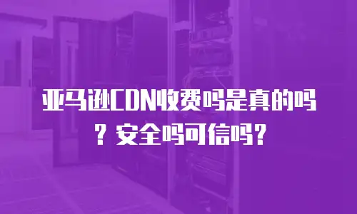 亚马逊CDN收费吗是真的吗？安全吗可信吗？
