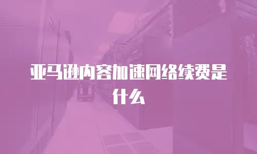 亚马逊内容加速网络续费是什么