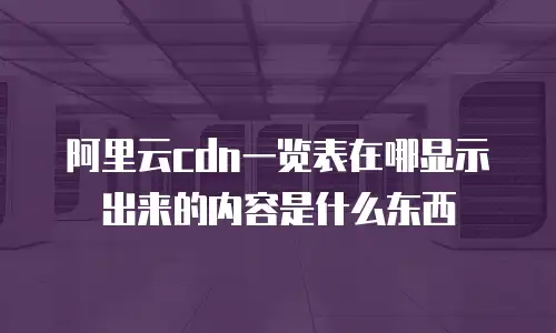 阿里云cdn一览表在哪显示出来的内容是什么东西