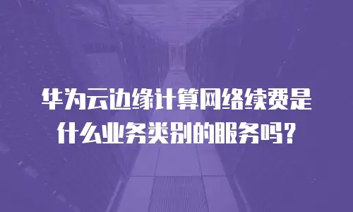 华为云边缘计算网络续费是什么业务类别的服务吗？