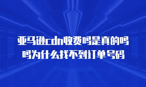 亚马逊cdn收费吗是真的吗吗为什么找不到订单号码