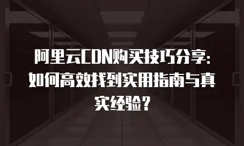 阿里云CDN购买技巧分享：如何高效找到实用指南与真实经验？