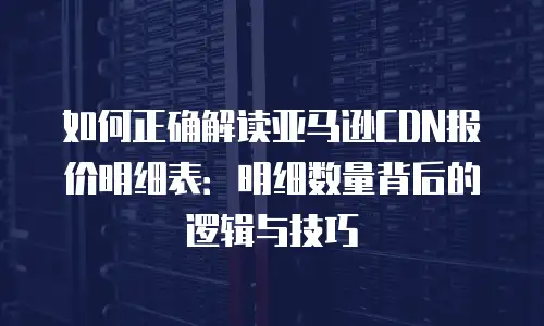 如何正确解读亚马逊CDN报价明细表：明细数量背后的逻辑与技巧