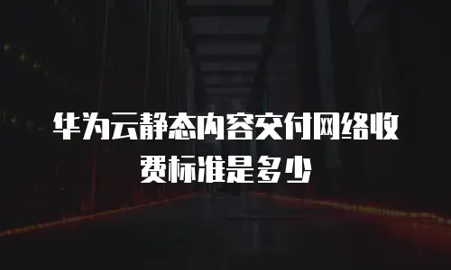 华为云静态内容交付网络收费标准是多少