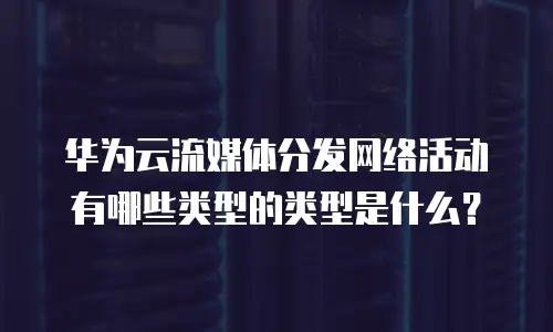 华为云流媒体分发网络活动有哪些类型的类型是什么？