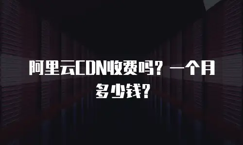 阿里云CDN收费吗？一个月多少钱？