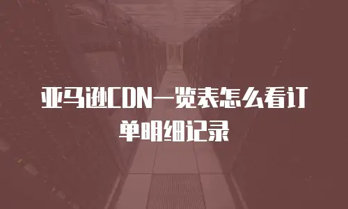 亚马逊CDN一览表怎么看订单明细记录