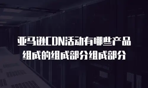 亚马逊CDN活动有哪些产品组成的组成部分组成部分