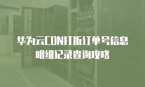 华为云CDN打折订单号信息明细记录查询攻略