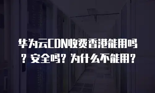 华为云CDN收费香港能用吗？安全吗？为什么不能用？