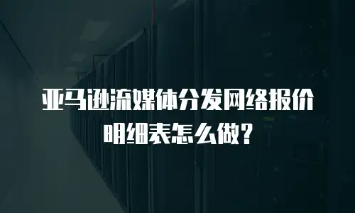 亚马逊流媒体分发网络报价明细表怎么做？