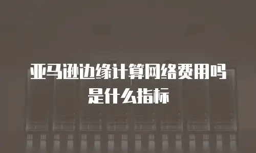 亚马逊边缘计算网络费用吗是什么指标