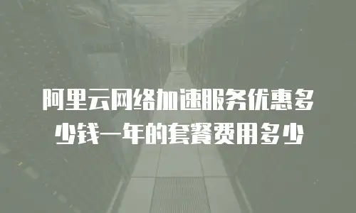 阿里云网络加速服务优惠多少钱一年的套餐费用多少