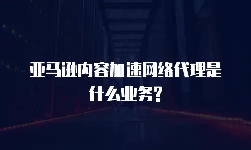 亚马逊内容加速网络代理是什么业务?