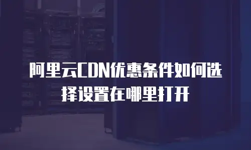 阿里云CDN优惠条件如何选择设置在哪里打开