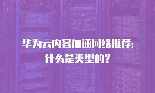 华为云内容加速网络推荐：什么是类型的？